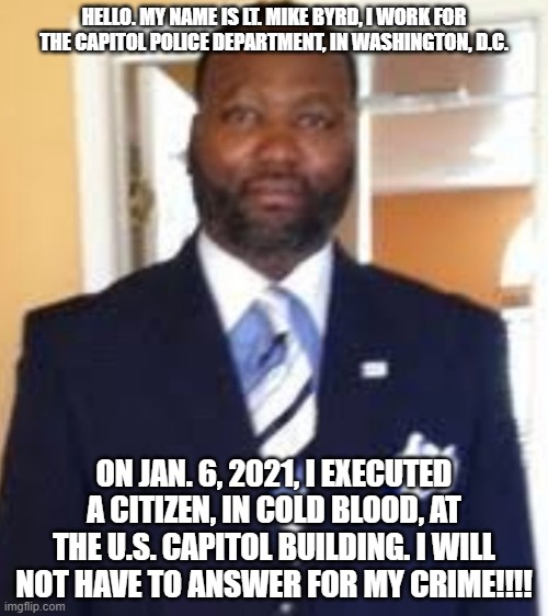 Lt. Mike Byrd: Executioner for the Left. | HELLO. MY NAME IS LT. MIKE BYRD, I WORK FOR THE CAPITOL POLICE DEPARTMENT, IN WASHINGTON, D.C. ON JAN. 6, 2021, I EXECUTED A CITIZEN, IN COLD BLOOD, AT THE U.S. CAPITOL BUILDING. I WILL NOT HAVE TO ANSWER FOR MY CRIME!!!! | image tagged in nwo,leftist terrorism,murder,political assassins | made w/ Imgflip meme maker