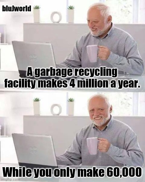 Bruh, these recycling places are RICH. | bluJworld; A garbage recycling facility makes 4 million a year. While you only make 60,000 | image tagged in memes,hide the pain harold | made w/ Imgflip meme maker