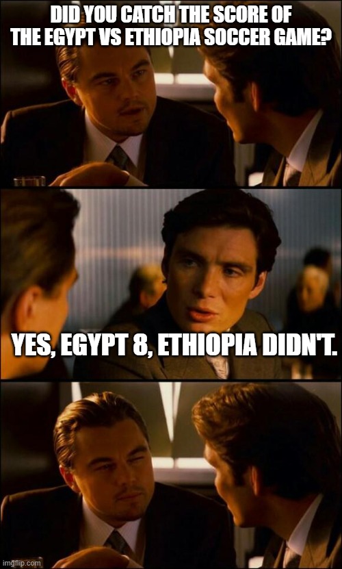 Di Caprio Inception | DID YOU CATCH THE SCORE OF THE EGYPT VS ETHIOPIA SOCCER GAME? YES, EGYPT 8, ETHIOPIA DIDN'T. | image tagged in di caprio inception | made w/ Imgflip meme maker