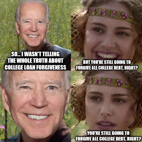 Another Promise About-face | SO... I WASN'T TELLING THE WHOLE TRUTH ABOUT COLLEGE LOAN FORGIVENESS; BUT YOU'RE STILL GOING TO FORGIVE ALL COLLEGE DEBT, RIGHT? YOU'RE STILL GOING TO FORGIVE ALL COLLEGE DEBT, RIGHT? | image tagged in for the better right,memes,joe biden,college,education,debt forgiveness | made w/ Imgflip meme maker