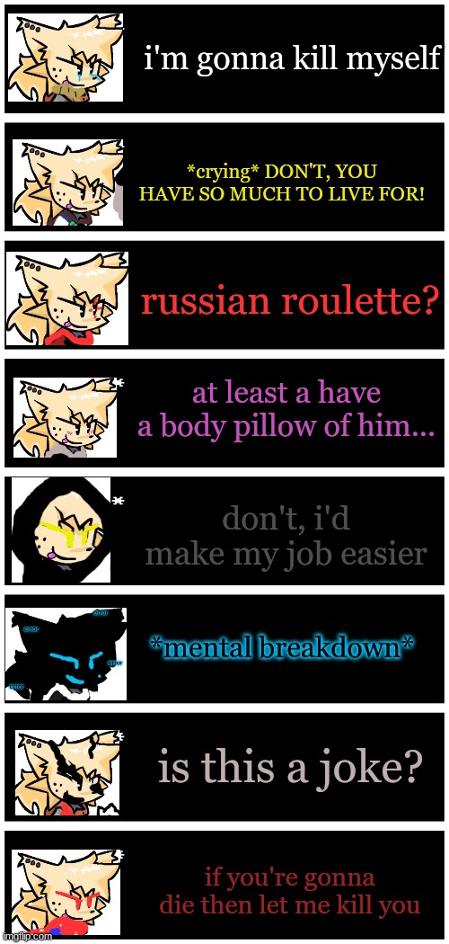 h-haha | i'm gonna kill myself; *crying* DON'T, YOU HAVE SO MUCH TO LIVE FOR! russian roulette? at least a have a body pillow of him... don't, i'd make my job easier; *mental breakdown*; is this a joke? if you're gonna die then let me kill you | image tagged in 4 undertale textboxes | made w/ Imgflip meme maker