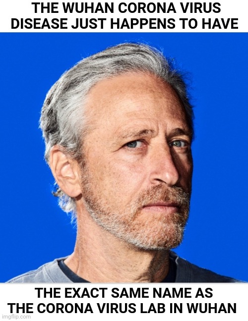 Jon Stewart nailed it | THE WUHAN CORONA VIRUS DISEASE JUST HAPPENS TO HAVE; THE EXACT SAME NAME AS THE CORONA VIRUS LAB IN WUHAN | image tagged in jon stewart,wuhan,coronavirus,corona,covid,covid19 | made w/ Imgflip meme maker