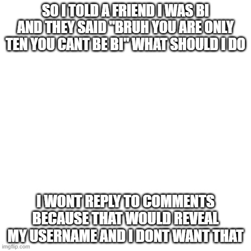 Blank Transparent Square | SO I TOLD A FRIEND I WAS BI AND THEY SAID "BRUH YOU ARE ONLY TEN YOU CANT BE BI" WHAT SHOULD I DO; I WONT REPLY TO COMMENTS BECAUSE THAT WOULD REVEAL MY USERNAME AND I DONT WANT THAT | image tagged in memes,blank transparent square | made w/ Imgflip meme maker