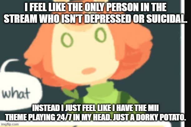 Cucumber is confused | I FEEL LIKE THE ONLY PERSON IN THE STREAM WHO ISN'T DEPRESSED OR SUICIDAL. INSTEAD I JUST FEEL LIKE I HAVE THE MII THEME PLAYING 24/7 IN MY HEAD. JUST A DORKY POTATO. | image tagged in cucumber is confused | made w/ Imgflip meme maker