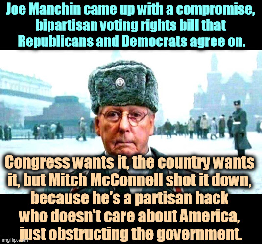 Moscow Mitch McConnell is the largest single impediment we have to helping Americans like you. | Joe Manchin came up with a compromise, 
bipartisan voting rights bill that 
Republicans and Democrats agree on. Congress wants it, the country wants 
it, but Mitch McConnell shot it down, 
because he's a partisan hack 
who doesn't care about America, 
just obstructing the government. | image tagged in moscow mitch,obstruction | made w/ Imgflip meme maker