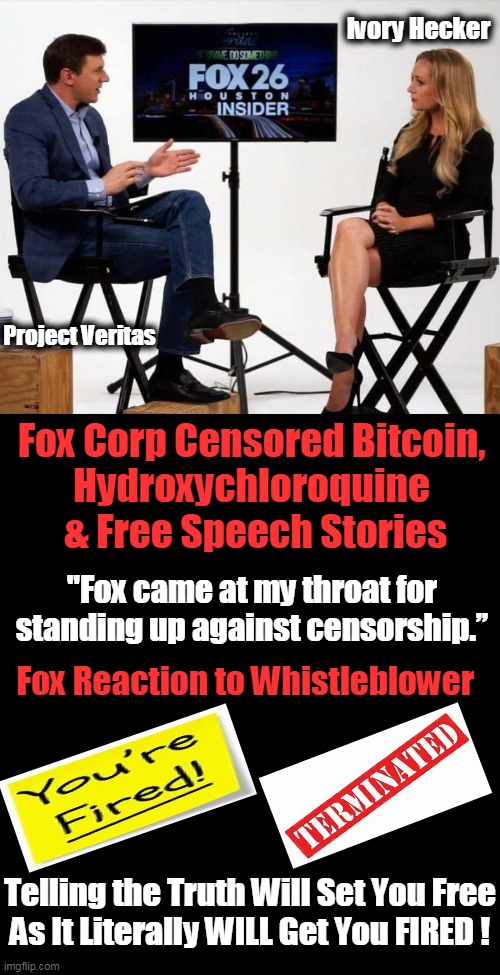 Censorship & Control Has Consequences--ALL Americans Should Demand Honesty from News Media | Ivory Hecker; Project Veritas; Fox Corp Censored Bitcoin, 
Hydroxychloroquine 
& Free Speech Stories; "Fox came at my throat for 
standing up against censorship.”; Fox Reaction to Whistleblower; Telling the Truth Will Set You Free
As It Literally WILL Get You FIRED ! | image tagged in politics,biased media,media lies,censorship,mind control,liberals | made w/ Imgflip meme maker