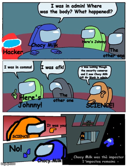 Boardroom Meeting Suggestion Among us | I was in admin! Where was the body? What happened!? Chocy Milk; Here's Johnny! The other one; Hacker; I was in comms! I was afk! I was looking though the security cameras and I saw Chocy Milk kill Mr Blank in admin. The other one; Here's Johnny! SCIENCE! It was you! SCIENCE! No! Chocy Milk was the imposter
1 imposter remains; Chocy Milk | image tagged in boardroom meeting suggestion among us,overload,too many text boxes | made w/ Imgflip meme maker