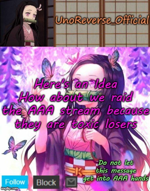 Uno's Nezuko Temp | Here's an Idea
How about we raid the AAA stream because they are toxic losers; Do not let this message get into AAA hands | image tagged in uno's nezuko temp | made w/ Imgflip meme maker