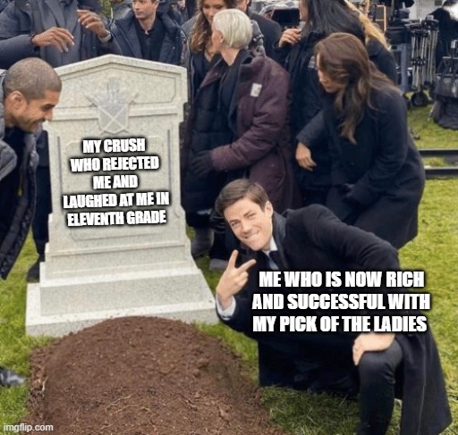 Grant Gustin over grave | MY CRUSH WHO REJECTED ME AND LAUGHED AT ME IN ELEVENTH GRADE; ME WHO IS NOW RICH AND SUCCESSFUL WITH MY PICK OF THE LADIES | image tagged in grant gustin over grave | made w/ Imgflip meme maker