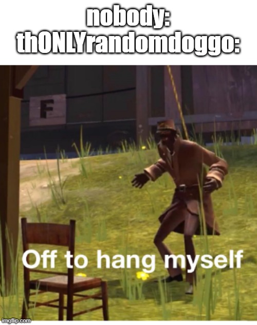 Off to hang myself! | nobody:
thONLYrandomdoggo: | image tagged in off to hang myself | made w/ Imgflip meme maker