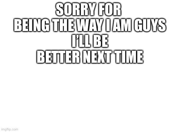 Sorry |  SORRY FOR  BEING THE WAY I AM GUYS
I’LL BE BETTER NEXT TIME | image tagged in blank white template | made w/ Imgflip meme maker