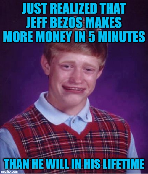 Bad Luck Brian Cry | JUST REALIZED THAT JEFF BEZOS MAKES MORE MONEY IN 5 MINUTES; THAN HE WILL IN HIS LIFETIME | image tagged in bad luck brian cry | made w/ Imgflip meme maker