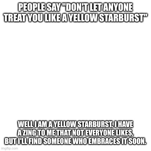 Blank Transparent Square Meme | PEOPLE SAY "DON'T LET ANYONE TREAT YOU LIKE A YELLOW STARBURST"; WELL I AM A YELLOW STARBURST. I HAVE A ZING TO ME THAT NOT EVERYONE LIKES, BUT I'LL FIND SOMEONE WHO EMBRACES IT SOON. | image tagged in memes,blank transparent square | made w/ Imgflip meme maker