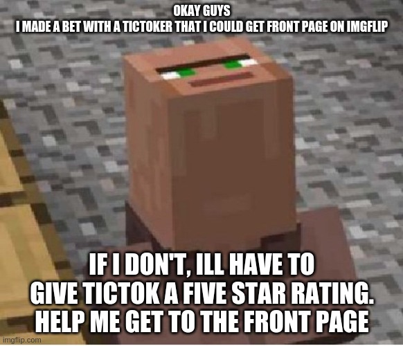 Minecraft Villager Looking Up | OKAY GUYS
I MADE A BET WITH A TICTOKER THAT I COULD GET FRONT PAGE ON IMGFLIP; IF I DON'T, ILL HAVE TO GIVE TICTOK A FIVE STAR RATING.
HELP ME GET TO THE FRONT PAGE | image tagged in minecraft villager looking up | made w/ Imgflip meme maker