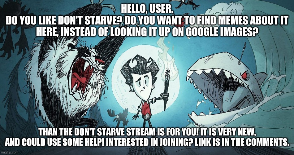 Dont_Starve stream Advertisement. | HELLO, USER.
DO YOU LIKE DON'T STARVE? DO YOU WANT TO FIND MEMES ABOUT IT HERE, INSTEAD OF LOOKING IT UP ON GOOGLE IMAGES? THAN THE DON'T STARVE STREAM IS FOR YOU! IT IS VERY NEW, AND COULD USE SOME HELP! INTERESTED IN JOINING? LINK IS IN THE COMMENTS. | image tagged in wilson ds giant edition | made w/ Imgflip meme maker