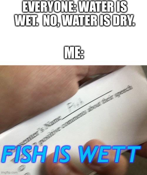 Fish is wet | EVERYONE: WATER IS WET.  NO, WATER IS DRY. ME:; FISH IS WETT | image tagged in blank white template,fish | made w/ Imgflip meme maker