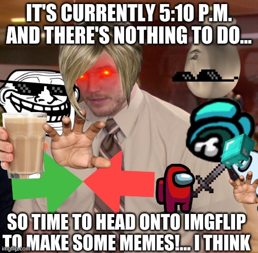 just a normal evening :D | IT'S CURRENTLY 5:10 P.M. AND THERE'S NOTHING TO DO... SO TIME TO HEAD ONTO IMGFLIP TO MAKE SOME MEMES!... I THINK | image tagged in memes,everything,funny,funny memes,random,lol | made w/ Imgflip meme maker