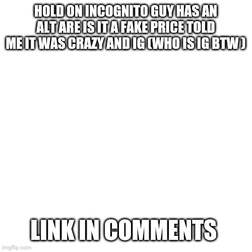 Blank Transparent Square | HOLD ON INCOGNITO GUY HAS AN ALT ARE IS IT A FAKE PRICE TOLD ME IT WAS CRAZY AND IG (WHO IS IG BTW ); LINK IN COMMENTS | image tagged in memes,blank transparent square | made w/ Imgflip meme maker
