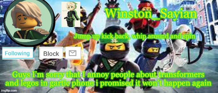 Winston's Ninjago Template | Guys I’m sorry that I annoy people about transformers and legos in gartic phone i promised it won’t happen again | image tagged in winston's ninjago template | made w/ Imgflip meme maker