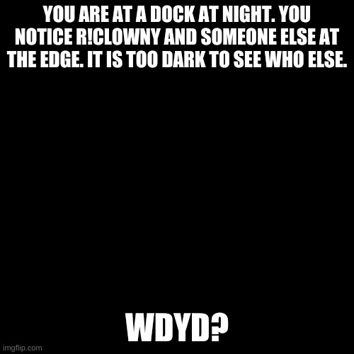 Blank black  template | YOU ARE AT A DOCK AT NIGHT. YOU NOTICE R!CLOWNY AND SOMEONE ELSE AT THE EDGE. IT IS TOO DARK TO SEE WHO ELSE. WDYD? | image tagged in blank black template | made w/ Imgflip meme maker