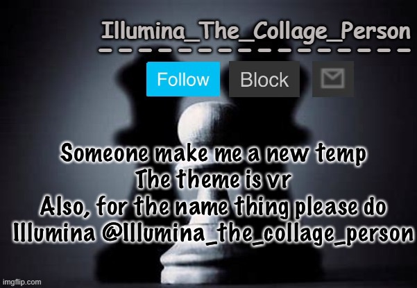 For 50 upvotes and a follow ig | Someone make me a new temp
The theme is vr
Also, for the name thing please do Illumina @Illumina_the_collage_person | image tagged in illumina shadows temp | made w/ Imgflip meme maker