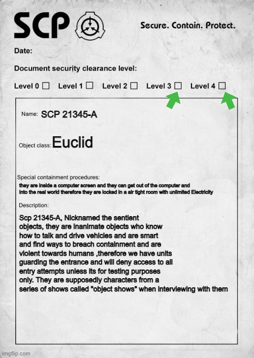 SCP document | SCP 21345-A; Euclid; they are inside a computer screen and they can get out of the computer and into the real world therefore they are locked in a air tight room with unlimited Electricity; Scp 21345-A, Nicknamed the sentient objects, they are inanimate objects who know how to talk and drive vehicles and are smart and find ways to breach containment and are violent towards humans ,therefore we have units guarding the entrance and will deny access to all entry attempts unless its for testing purposes only. They are supposedly characters from a series of shows called "object shows" when interviewing with them | image tagged in scp document | made w/ Imgflip meme maker