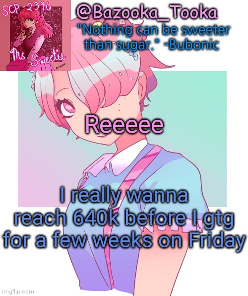 I might be on during weekends and at nigh time but idk | Reeeee; I really wanna reach 640k before I gtg for a few weeks on Friday | image tagged in bazooka's scp-2396 template | made w/ Imgflip meme maker