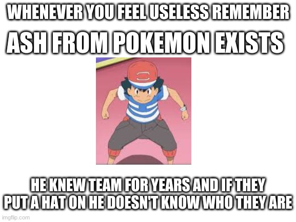 well im not wrong | ASH FROM POKEMON EXISTS; WHENEVER YOU FEEL USELESS REMEMBER; HE KNEW TEAM FOR YEARS AND IF THEY PUT A HAT ON HE DOESN'T KNOW WHO THEY ARE | image tagged in blank white template,if you feel useless | made w/ Imgflip meme maker
