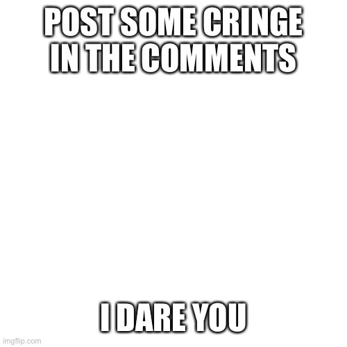 I'm asking the mods too | POST SOME CRINGE IN THE COMMENTS; I DARE YOU | image tagged in memes,blank transparent square | made w/ Imgflip meme maker