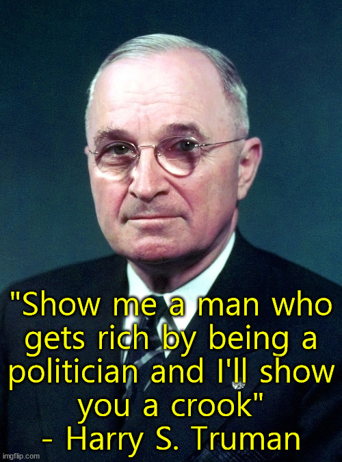 One of few good Democrats. | "Show me a man who
gets rich by being a
politician and I'll show
you a crook"
- Harry S. Truman | image tagged in harry s truman,policians | made w/ Imgflip meme maker