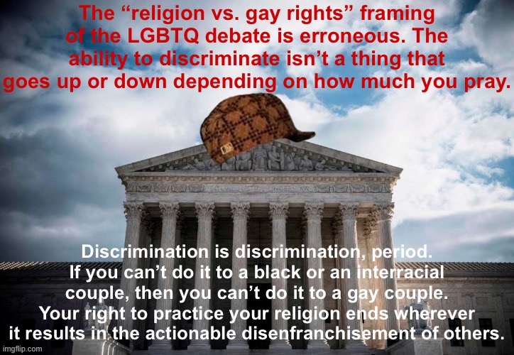 The Supreme Court is expanding the notion that self-described “religious” people or organizations can deny service to gays. Why? | The “religion vs. gay rights” framing of the LGBTQ debate is erroneous. The ability to discriminate isn’t a thing that goes up or down depending on how much you pray. Discrimination is discrimination, period. If you can’t do it to a black or an interracial couple, then you can’t do it to a gay couple. Your right to practice your religion ends wherever it results in the actionable disenfranchisement of others. | image tagged in scumbag scotus,scotus,gay rights,catholic church,law,discrimination | made w/ Imgflip meme maker
