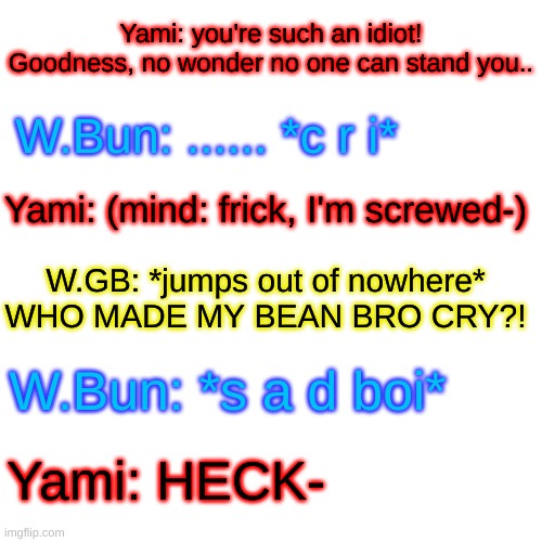 Someone made the bean cry! | Yami: you're such an idiot! Goodness, no wonder no one can stand you.. W.Bun: ...... *c r i*; Yami: (mind: frick, I'm screwed-); W.GB: *jumps out of nowhere* WHO MADE MY BEAN BRO CRY?! W.Bun: *s a d boi*; Yami: HECK- | image tagged in memes,blank transparent square | made w/ Imgflip meme maker