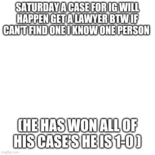 Blank Transparent Square Meme | SATURDAY A CASE FOR IG WILL HAPPEN GET A LAWYER BTW IF CAN'T FIND ONE I KNOW ONE PERSON; (HE HAS WON ALL OF HIS CASE'S HE IS 1-0 ) | image tagged in memes,blank transparent square | made w/ Imgflip meme maker