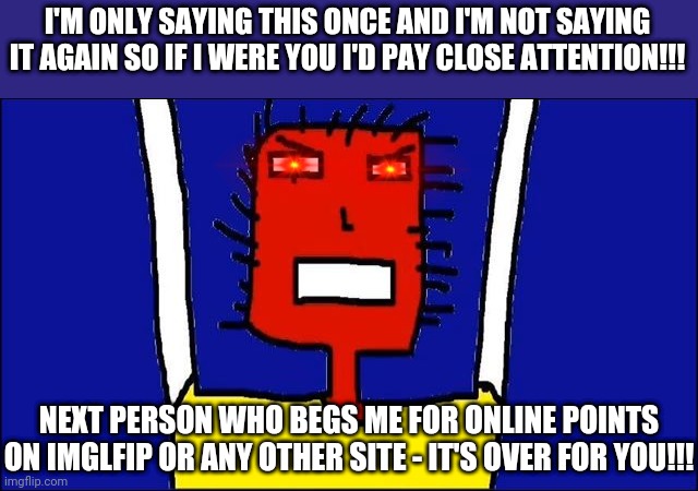 This is just a warning not to ask me or anyone else to give you online points | I'M ONLY SAYING THIS ONCE AND I'M NOT SAYING IT AGAIN SO IF I WERE YOU I'D PAY CLOSE ATTENTION!!! NEXT PERSON WHO BEGS ME FOR ONLINE POINTS ON IMGLFIP OR ANY OTHER SITE - IT'S OVER FOR YOU!!! | image tagged in microsoft sam angry,memes,savage memes,dank memes,warning | made w/ Imgflip meme maker