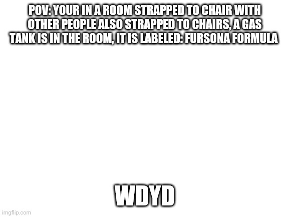 Character must be a human, you can also change your oc to be human | POV: YOUR IN A ROOM STRAPPED TO CHAIR WITH OTHER PEOPLE ALSO STRAPPED TO CHAIRS, A GAS TANK IS IN THE ROOM, IT IS LABELED: FURSONA FORMULA; WDYD | image tagged in blank white template | made w/ Imgflip meme maker