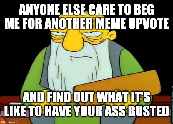 Anybody else wanna beg for another meme upvote ?!!! I FRICKIN DARE YOU!!! DX | ANYONE ELSE CARE TO BEG ME FOR ANOTHER MEME UPVOTE; AND FIND OUT WHAT IT'S LIKE TO HAVE YOUR ASS BUSTED | image tagged in memes,that's a paddlin',savage memes,savage,upvote begging,upvotes | made w/ Imgflip meme maker