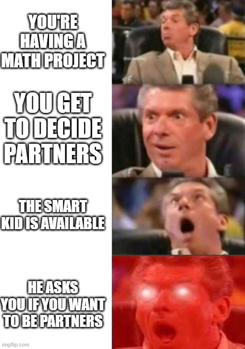 Mr. McMahon reaction | YOU'RE HAVING A MATH PROJECT; YOU GET TO DECIDE PARTNERS; THE SMART KID IS AVAILABLE; HE ASKS YOU IF YOU WANT TO BE PARTNERS | image tagged in mr mcmahon reaction | made w/ Imgflip meme maker