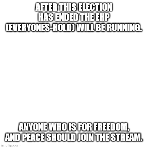 The stream name is Everyones-Hold | AFTER THIS ELECTION HAS ENDED THE EHP (EVERYONES-HOLD) WILL BE RUNNING. ANYONE WHO IS FOR FREEDOM, AND PEACE SHOULD JOIN THE STREAM. | image tagged in memes,blank transparent square | made w/ Imgflip meme maker