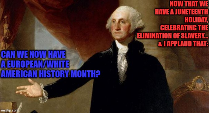 george washington | NOW THAT WE HAVE A JUNETEENTH HOLIDAY, CELEBRATING THE ELIMINATION OF SLAVERY... & I APPLAUD THAT:; CAN WE NOW HAVE A EUROPEAN/WHITE AMERICAN HISTORY MONTH? | image tagged in george washington | made w/ Imgflip meme maker