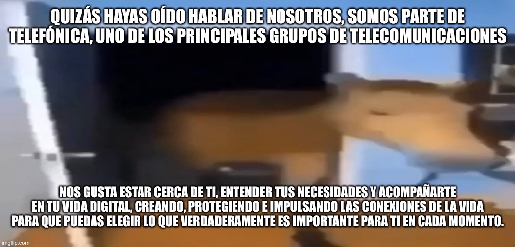 Le Horsè | QUIZÁS HAYAS OÍDO HABLAR DE NOSOTROS, SOMOS PARTE DE TELEFÓNICA, UNO DE LOS PRINCIPALES GRUPOS DE TELECOMUNICACIONES; NOS GUSTA ESTAR CERCA DE TI, ENTENDER TUS NECESIDADES Y ACOMPAÑARTE EN TU VIDA DIGITAL, CREANDO, PROTEGIENDO E IMPULSANDO LAS CONEXIONES DE LA VIDA PARA QUE PUEDAS ELEGIR LO QUE VERDADERAMENTE ES IMPORTANTE PARA TI EN CADA MOMENTO. | image tagged in horse,horny harry | made w/ Imgflip meme maker