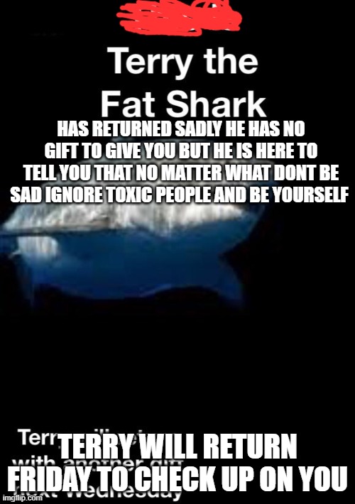 nice terry | HAS RETURNED SADLY HE HAS NO GIFT TO GIVE YOU BUT HE IS HERE TO TELL YOU THAT NO MATTER WHAT DONT BE SAD IGNORE TOXIC PEOPLE AND BE YOURSELF; TERRY WILL RETURN FRIDAY TO CHECK UP ON YOU | image tagged in terry the fat shark is back | made w/ Imgflip meme maker