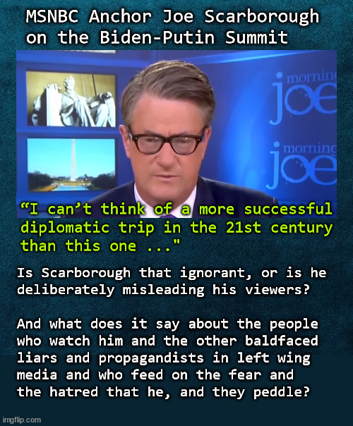 Joe Scarborough; ignorant or dishonest | MSNBC Anchor Joe Scarborough 
on the Biden-Putin Summit; “I can’t think of a more successful 
diplomatic trip in the 21st century 
than this one ..."; Is Scarborough that ignorant, or is he 
deliberately misleading his viewers?
 
And what does it say about the people
who watch him and the other baldfaced
liars and propagandists in left wing 
media and who feed on the fear and 
the hatred that he, and they peddle? | image tagged in joe scarborough,msnbc | made w/ Imgflip meme maker