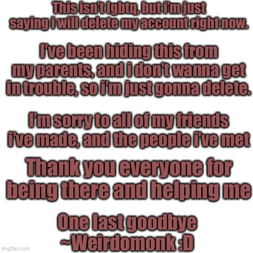 I’m sorry. | This isn’t lgbtq, but i’m just saying i will delete my account right now. I’ve been hiding this from my parents, and i don’t wanna get in trouble, so i’m just gonna delete. I’m sorry to all of my friends i’ve made, and the people i’ve met; Thank you everyone for being there and helping me; One last goodbye
~Weirdomonk :D | image tagged in memes,blank transparent square | made w/ Imgflip meme maker