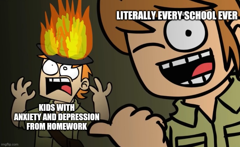 First meme hope you like it | LITERALLY EVERY SCHOOL EVER; KIDS WITH ANXIETY AND DEPRESSION FROM HOMEWORK | image tagged in matt on fire | made w/ Imgflip meme maker