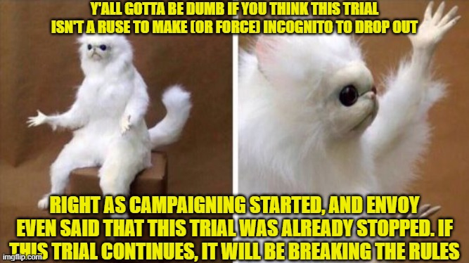 Wtf Cat | Y'ALL GOTTA BE DUMB IF YOU THINK THIS TRIAL ISN'T A RUSE TO MAKE (OR FORCE) INCOGNITO TO DROP OUT; RIGHT AS CAMPAIGNING STARTED, AND ENVOY EVEN SAID THAT THIS TRIAL WAS ALREADY STOPPED. IF THIS TRIAL CONTINUES, IT WILL BE BREAKING THE RULES | image tagged in wtf cat | made w/ Imgflip meme maker