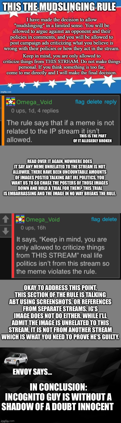 THIS THE MUDSLINGING RULE; THIS IS THE PART OF IT ALLEGEDLY BROKEN; READ OVER IT AGAIN, NOWHERE DOES IT SAY ANY MEME UNRELATED TO THE STREAM IS NOT ALLOWED. THERE HAVE BEEN UNCOUNTABLE AMOUNTS OF IMAGES POSTED TALKING ABT IRL POLITICS, YOU WANT US TO GO CHASE THE POSTERS OF THOSE IMAGES  DOWN AND HOLD A TRIAL FOR THEM? THIS TRIAL IS EMBARRASSING AND THE IMAGE IN NO WAY BREAKS THE RULE. OKAY TO ADDRESS THIS POINT, THIS SECTION OF THE RULE IS TALKING ABT USING SCREENSHOTS, OR REFERENCES FROM SEPARATE STREAMS. IG’S IMAGE DOES NOT DO EITHER. WHILE I’LL ADMIT THE IMAGE IS UNRELATED TO THIS STREAM, IT IS NOT FROM ANOTHER STREAM WHICH IS WHAT YOU NEED TO PROVE HE’S GUILTY. IN CONCLUSION: INCOGNITO GUY IS WITHOUT A SHADOW OF A DOUBT INNOCENT | image tagged in blank grey,envoy says | made w/ Imgflip meme maker