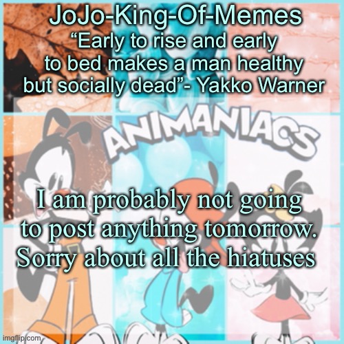 Important announcement! | I am probably not going to post anything tomorrow. Sorry about all the hiatuses | image tagged in jojo's animaniacs temp,shrug,sorry bout that | made w/ Imgflip meme maker