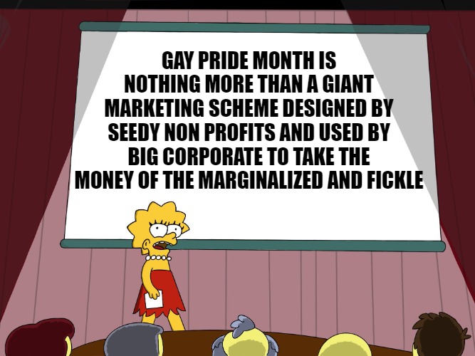 The truth about the LGBT marketing scheme | GAY PRIDE MONTH IS NOTHING MORE THAN A GIANT MARKETING SCHEME DESIGNED BY SEEDY NON PROFITS AND USED BY BIG CORPORATE TO TAKE THE MONEY OF THE MARGINALIZED AND FICKLE | image tagged in lisa simpson presents in hd,lgbtq,scam,lisa simpson's presentation,the truth,what happened to politics | made w/ Imgflip meme maker
