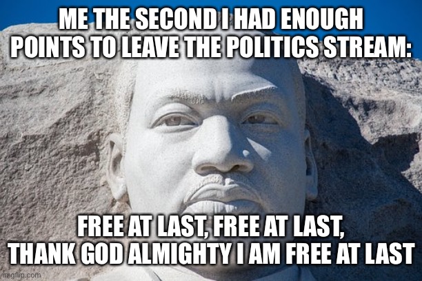 free at last | ME THE SECOND I HAD ENOUGH POINTS TO LEAVE THE POLITICS STREAM:; FREE AT LAST, FREE AT LAST, THANK GOD ALMIGHTY I AM FREE AT LAST | image tagged in free at last | made w/ Imgflip meme maker