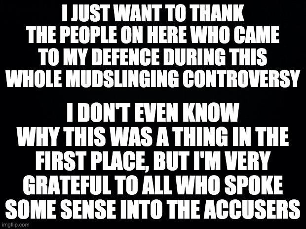 And don't forget to vote Wubbzymon for President and myself for HOC! Go RUP! | I JUST WANT TO THANK THE PEOPLE ON HERE WHO CAME TO MY DEFENCE DURING THIS WHOLE MUDSLINGING CONTROVERSY; I DON'T EVEN KNOW WHY THIS WAS A THING IN THE FIRST PLACE, BUT I'M VERY GRATEFUL TO ALL WHO SPOKE
SOME SENSE INTO THE ACCUSERS | made w/ Imgflip meme maker